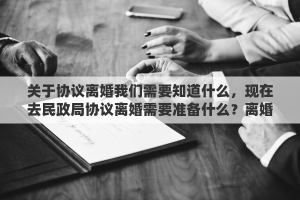 关于协议离婚我们需要知道什么，现在去民政局协议离婚需要准备什么？离婚协议可以叫民政局打吗