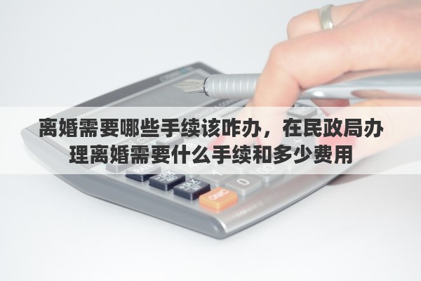 离婚需要哪些手续该咋办，在民政局办理离婚需要什么手续和多少费用
