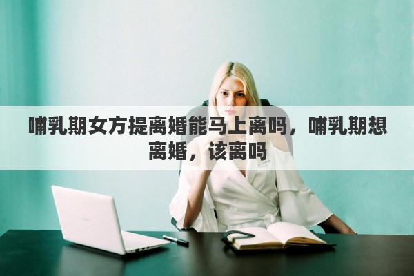 哺乳期女方提离婚能马上离吗，哺乳期想离婚，该离吗