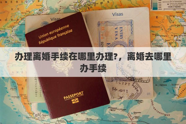 办理离婚手续在哪里办理?，离婚去哪里办手续