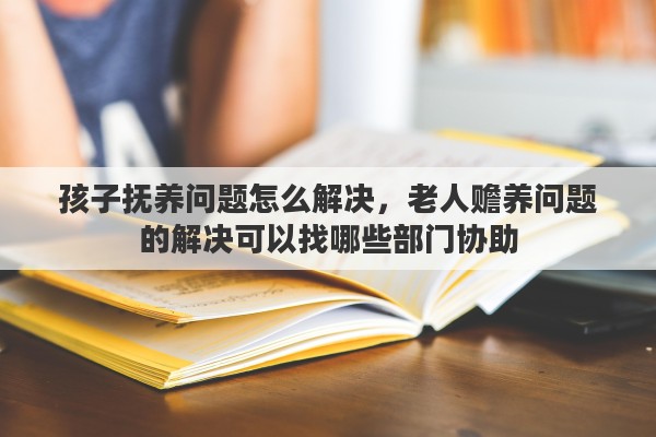 孩子抚养问题怎么解决，老人赡养问题的解决可以找哪些部门协助