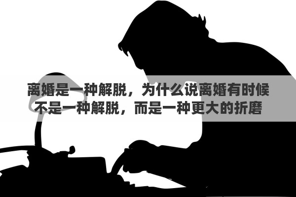 离婚是一种解脱，为什么说离婚有时候不是一种解脱，而是一种更大的折磨
