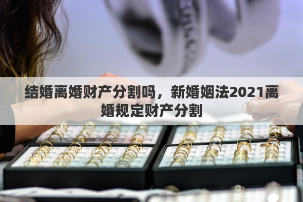 结婚离婚财产分割吗，新婚姻法2021离婚规定财产分割