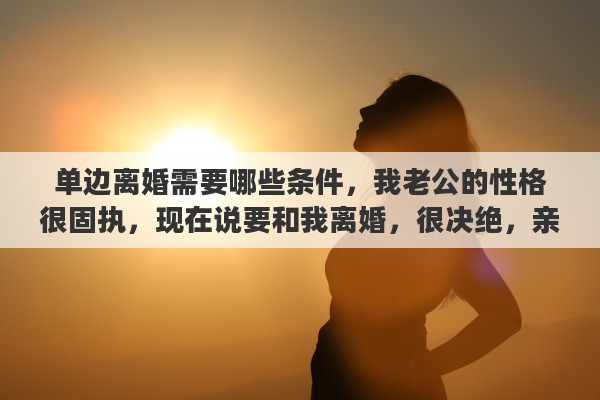 单边离婚需要哪些条件，我老公的性格很固执，现在说要和我离婚，很决绝，亲朋好友怎么劝说都没用，怎么办