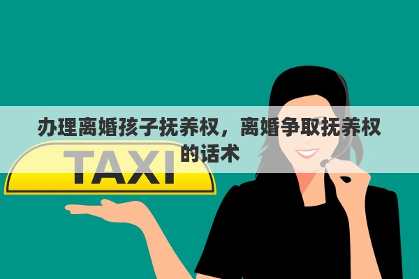 办理离婚孩子抚养权，离婚争取抚养权的话术