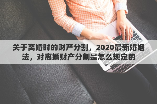 关于离婚时的财产分割，2020最新婚姻法，对离婚财产分割是怎么规定的