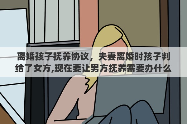 离婚孩子抚养协议，夫妻离婚时孩子判给了女方,现在要让男方抚养需要办什么手续吗