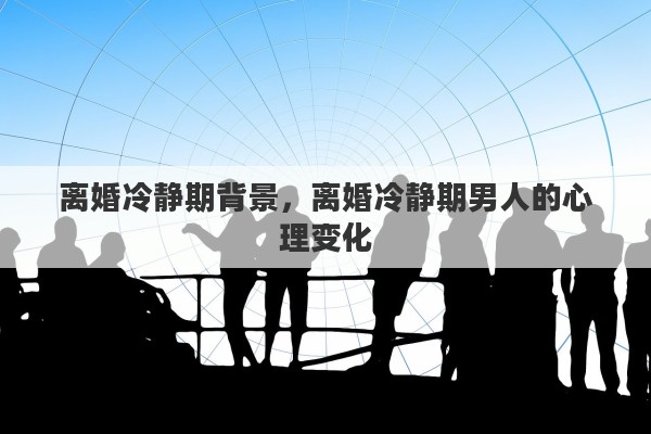 离婚冷静期背景，离婚冷静期男人的心理变化