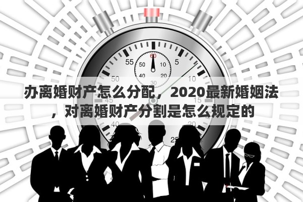 办离婚财产怎么分配，2020最新婚姻法，对离婚财产分割是怎么规定的