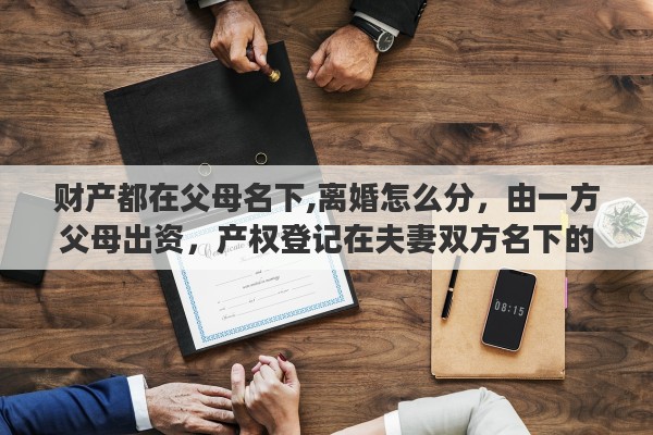 财产都在父母名下,离婚怎么分，由一方父母出资，产权登记在夫妻双方名下的房产，离婚时怎么办