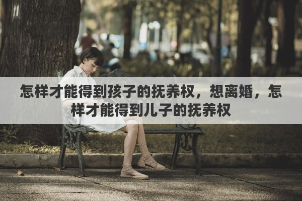 怎样才能得到孩子的抚养权，想离婚，怎样才能得到儿子的抚养权