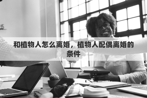和植物人怎么离婚，植物人配偶离婚的条件