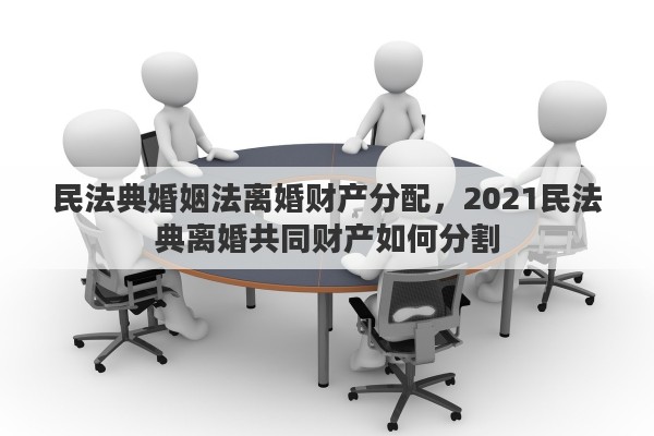 民法典婚姻法离婚财产分配，2021民法典离婚共同财产如何分割