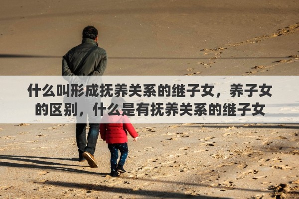 什么叫形成抚养关系的继子女，养子女的区别，什么是有抚养关系的继子女