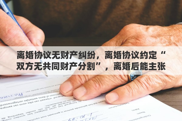 离婚协议无财产纠纷，离婚协议约定“双方无共同财产分割”，离婚后能主张分割财产吗？为什么