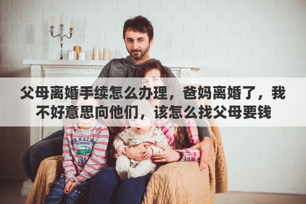 父母离婚手续怎么办理，爸妈离婚了，我不好意思向他们，该怎么找父母要钱