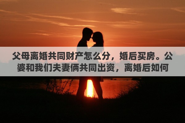父母离婚共同财产怎么分，婚后买房。公婆和我们夫妻俩共同出资，离婚后如何分割