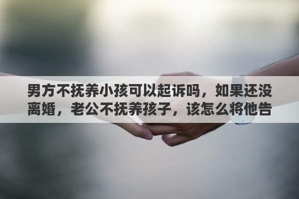 男方不抚养小孩可以起诉吗，如果还没离婚，老公不抚养孩子，该怎么将他告上法庭?需要哪些证据