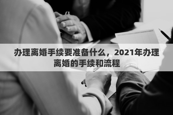办理离婚手续要准备什么，2021年办理离婚的手续和流程
