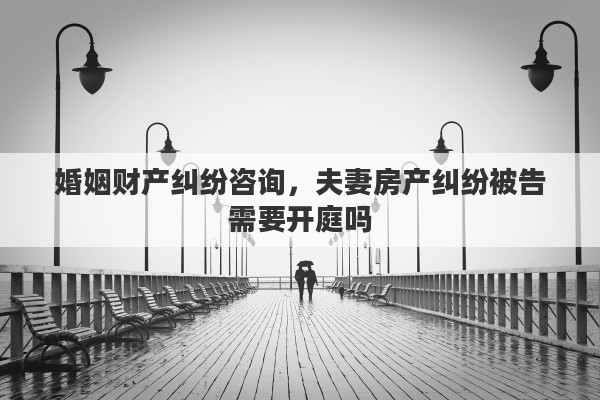婚姻财产纠纷咨询，夫妻房产纠纷被告需要开庭吗