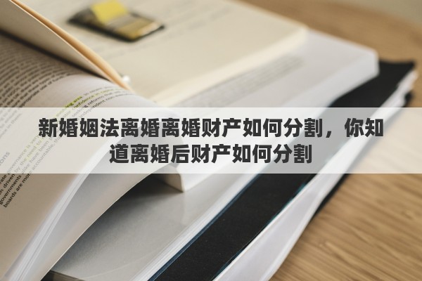 新婚姻法离婚离婚财产如何分割，你知道离婚后财产如何分割