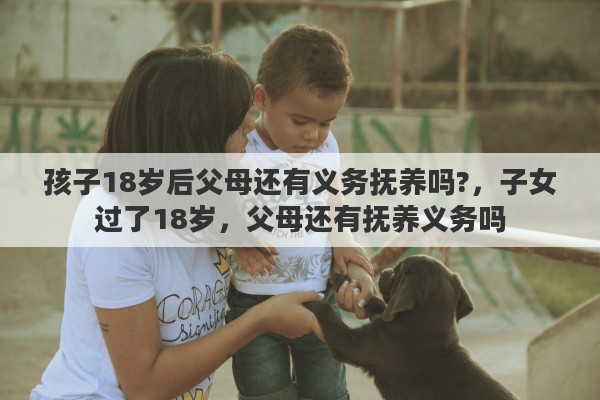 孩子18岁后父母还有义务抚养吗?，子女过了18岁，父母还有抚养义务吗