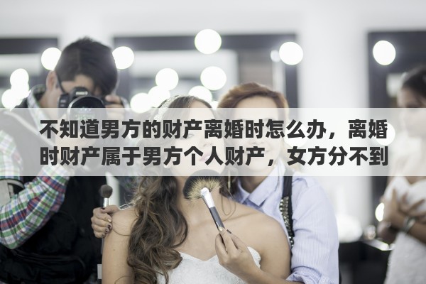 不知道男方的财产离婚时怎么办，离婚时财产属于男方个人财产，女方分不到，你怎么看