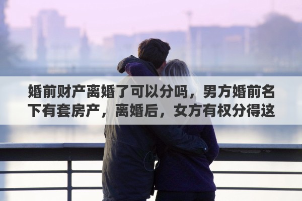 婚前财产离婚了可以分吗，男方婚前名下有套房产，离婚后，女方有权分得这个房产吗