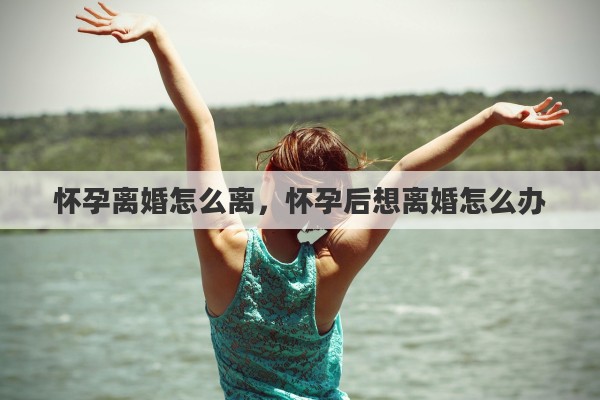 怀孕离婚怎么离，怀孕后想离婚怎么办