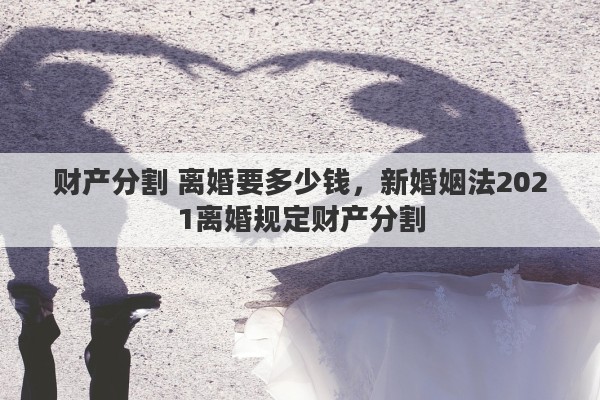 财产分割 离婚要多少钱，新婚姻法2021离婚规定财产分割