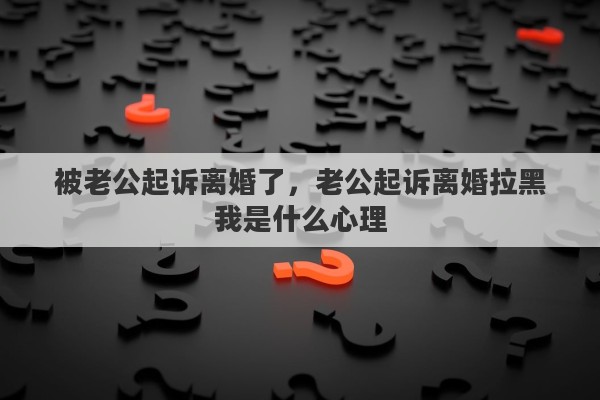 被老公起诉离婚了，老公起诉离婚拉黑我是什么心理