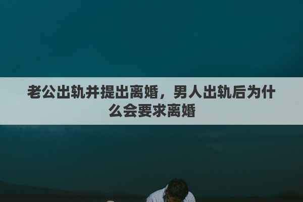 老公出轨并提出离婚，男人出轨后为什么会要求离婚