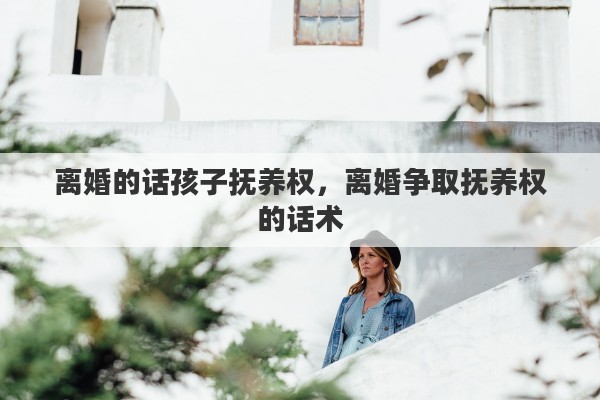 离婚的话孩子抚养权，离婚争取抚养权的话术