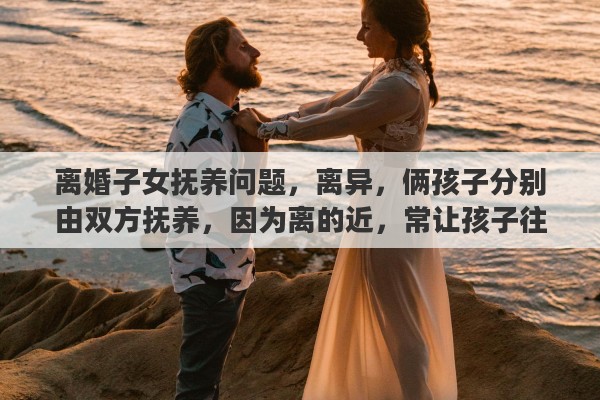 离婚子女抚养问题，离异，俩孩子分别由双方抚养，因为离的近，常让孩子往来合适吗？怎么对小孩比较好