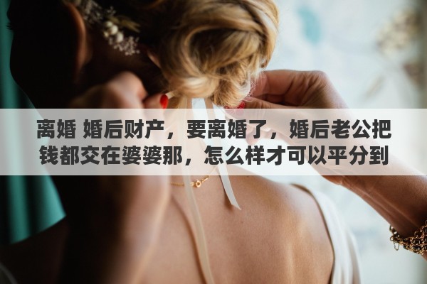 离婚 婚后财产，要离婚了，婚后老公把钱都交在婆婆那，怎么样才可以平分到那份财产