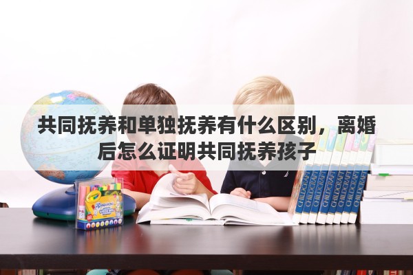 共同抚养和单独抚养有什么区别，离婚后怎么证明共同抚养孩子