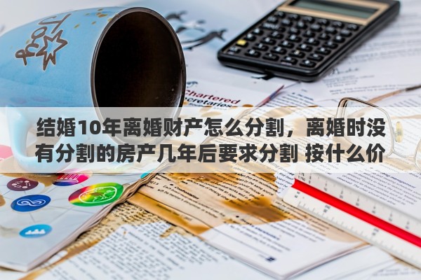 结婚10年离婚财产怎么分割，离婚时没有分割的房产几年后要求分割 按什么价定
