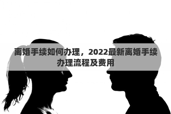 离婚手续如何办理，2022最新离婚手续办理流程及费用