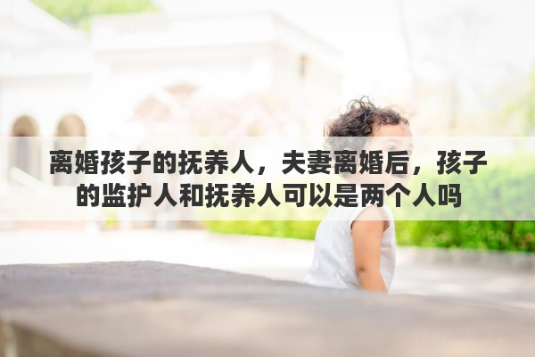 离婚孩子的抚养人，夫妻离婚后，孩子的监护人和抚养人可以是两个人吗