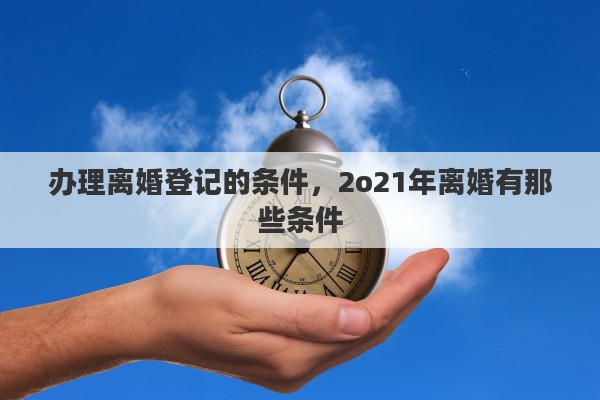 办理离婚登记的条件，2o21年离婚有那些条件