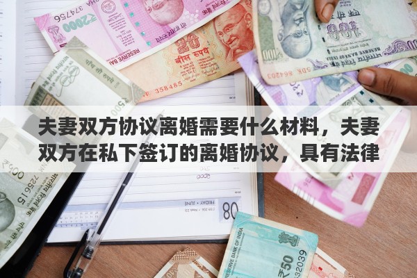 夫妻双方协议离婚需要什么材料，夫妻双方在私下签订的离婚协议，具有法律效力吗？签订了离婚协议，还需要去民政局办理离婚手续吗？能否详细解释一下其中的关系