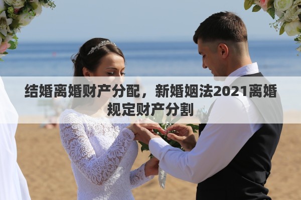 结婚离婚财产分配，新婚姻法2021离婚规定财产分割