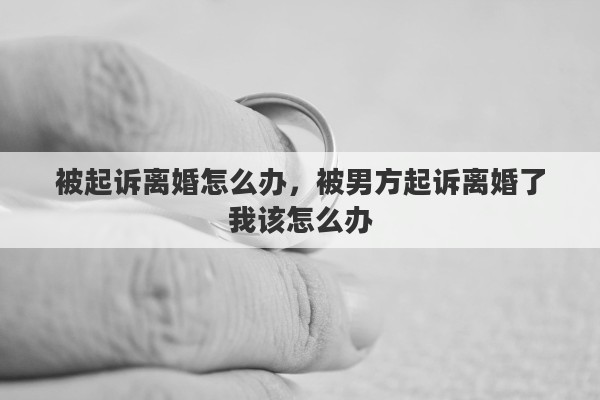 被起诉离婚怎么办，被男方起诉离婚了我该怎么办