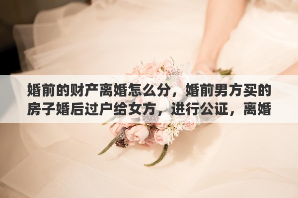 婚前的财产离婚怎么分，婚前男方买的房子婚后过户给女方，进行公证，离婚后归谁