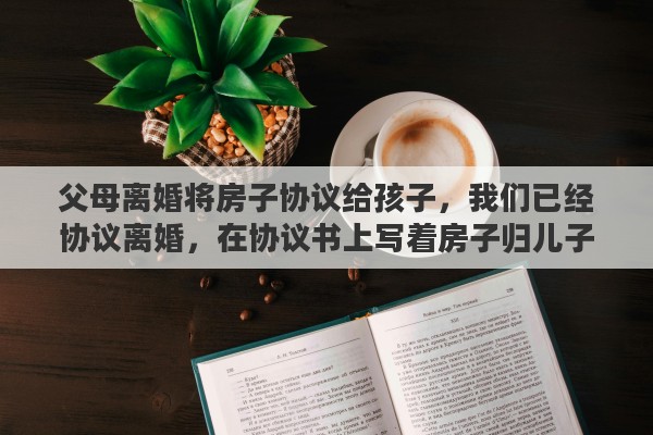 父母离婚将房子协议给孩子，我们已经协议离婚，在协议书上写着房子归儿子，这样是否有效