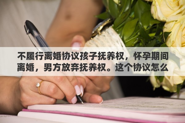 不履行离婚协议孩子抚养权，怀孕期间离婚，男方放弃抚养权。这个协议怎么写呢