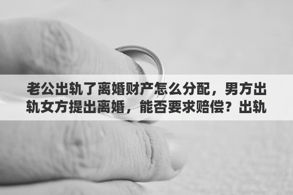 老公出轨了离婚财产怎么分配，男方出轨女方提出离婚，能否要求赔偿？出轨离婚财产如何分配