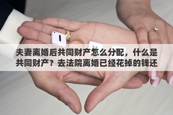 夫妻离婚后共同财产怎么分配，什么是共同财产？去法院离婚已经花掉的钱还算不算共同财产