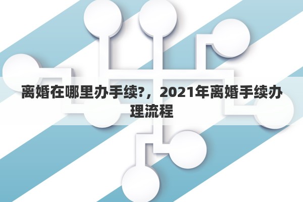 离婚在哪里办手续?，2021年离婚手续办理流程