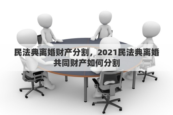 民法典离婚财产分割，2021民法典离婚共同财产如何分割